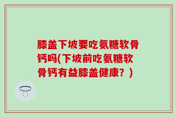 膝盖下坡要吃氨糖软骨钙吗(下坡前吃氨糖软骨钙有益膝盖健康？)