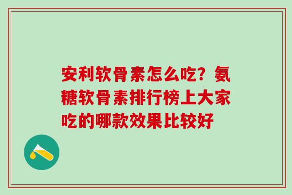 安利软骨素怎么吃？氨糖软骨素排行榜上大家吃的哪款效果比较好