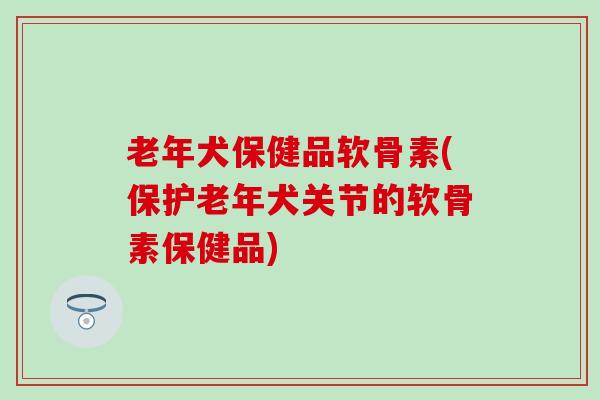 老年犬保健品软骨素(保护老年犬关节的软骨素保健品)