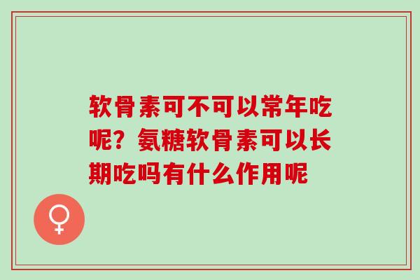 软骨素可不可以常年吃呢？氨糖软骨素可以长期吃吗有什么作用呢
