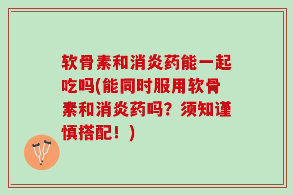 软骨素和消炎药能一起吃吗(能同时服用软骨素和消炎药吗？须知谨慎搭配！)