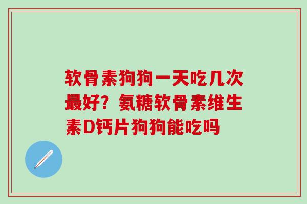 软骨素狗狗一天吃几次最好？氨糖软骨素维生素D钙片狗狗能吃吗