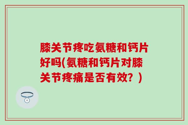 膝关节疼吃氨糖和钙片好吗(氨糖和钙片对膝关节疼痛是否有效？)