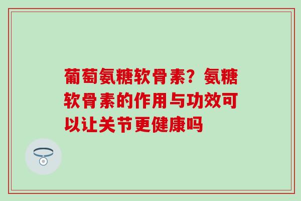 葡萄氨糖软骨素？氨糖软骨素的作用与功效可以让关节更健康吗