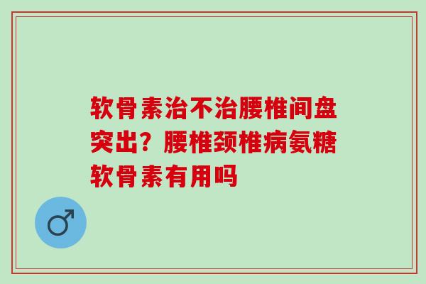 软骨素治不治腰椎间盘突出？腰椎颈椎病氨糖软骨素有用吗
