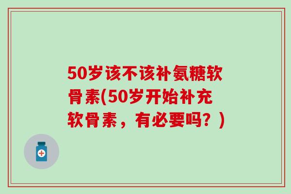 50岁该不该补氨糖软骨素(50岁开始补充软骨素，有必要吗？)