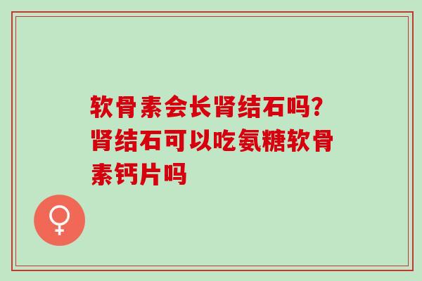 软骨素会长结石吗?结石可以吃氨糖软骨素钙片吗 软骨素会长结石吗?结石可以吃氨糖软骨素钙片吗