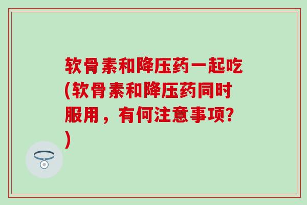 软骨素和降压药一起吃(软骨素和降压药同时服用，有何注意事项？)