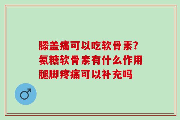 膝盖痛可以吃软骨素？氨糖软骨素有什么作用腿脚疼痛可以补充吗