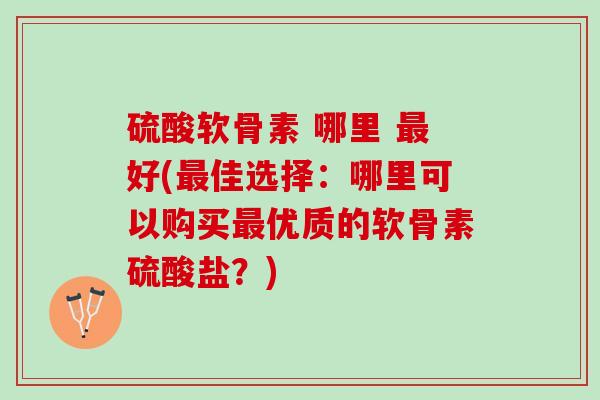 硫酸软骨素 哪里 好(佳选择：哪里可以购买优质的软骨素硫酸盐？)