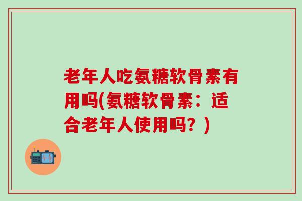 老年人吃氨糖软骨素有用吗(氨糖软骨素：适合老年人使用吗？)