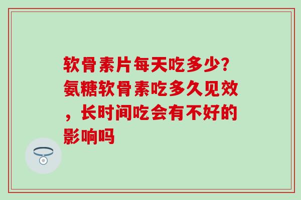 软骨素片每天吃多少？氨糖软骨素吃多久见效，长时间吃会有不好的影响吗