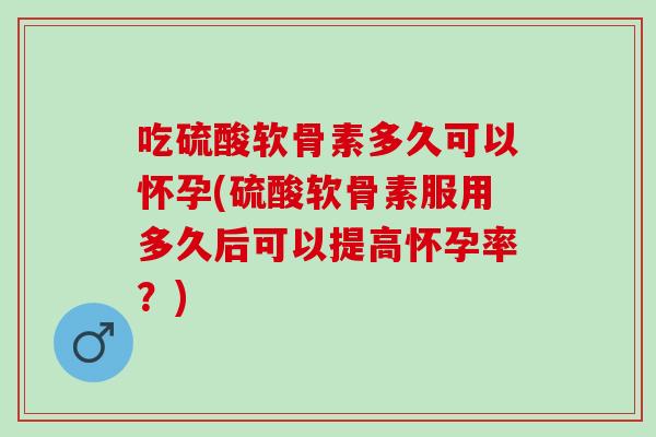 吃硫酸软骨素多久可以怀孕(硫酸软骨素服用多久后可以提高怀孕率？)