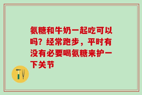 氨糖和牛奶一起吃可以吗？经常跑步，平时有没有必要喝氨糖来护一下关节