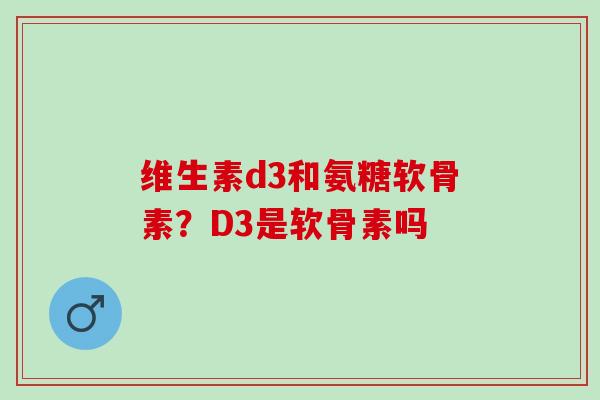 维生素d3和氨糖软骨素?D3是软骨素吗 维生素d3和氨糖软骨素?D3是软骨素吗