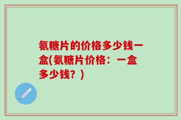 氨糖片的价格多少钱一盒(氨糖片价格：一盒多少钱？)