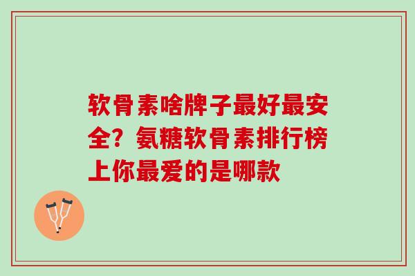 软骨素啥牌子最好最安全？氨糖软骨素排行榜上你最爱的是哪款