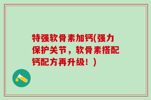 特强软骨素加钙(强力保护关节,软骨素搭配钙配方再升级!) 特强软骨素加钙(强力保护关节,软骨素搭配钙配方再升级!)