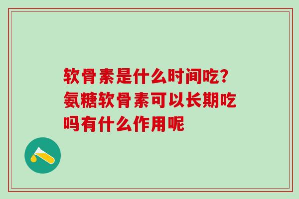 软骨素是什么时间吃？氨糖软骨素可以长期吃吗有什么作用呢