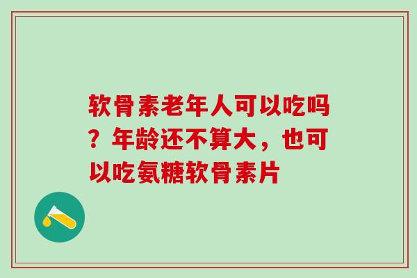 软骨素老年人可以吃吗？年龄还不算大，也可以吃氨糖软骨素片
