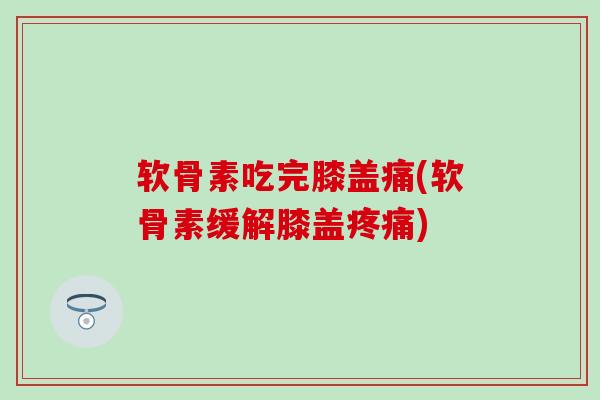 软骨素吃完膝盖痛(软骨素缓解膝盖疼痛)