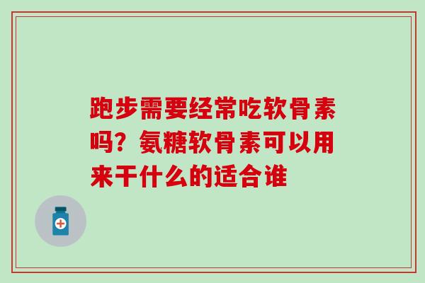 跑步需要经常吃软骨素吗？氨糖软骨素可以用来干什么的适合谁