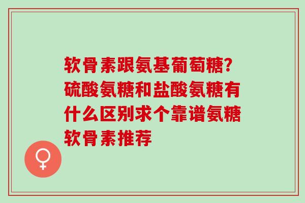 软骨素跟氨基葡萄糖？硫酸氨糖和盐酸氨糖有什么区别求个靠谱氨糖软骨素推荐
