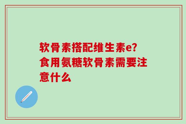 软骨素搭配维生素e？食用氨糖软骨素需要注意什么