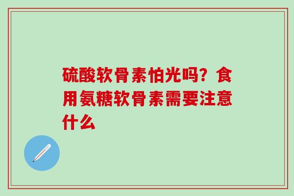 硫酸软骨素怕光吗?食用氨糖软骨素需要注意什么 硫酸软骨素怕光吗?食用氨糖软骨素需要注意什么