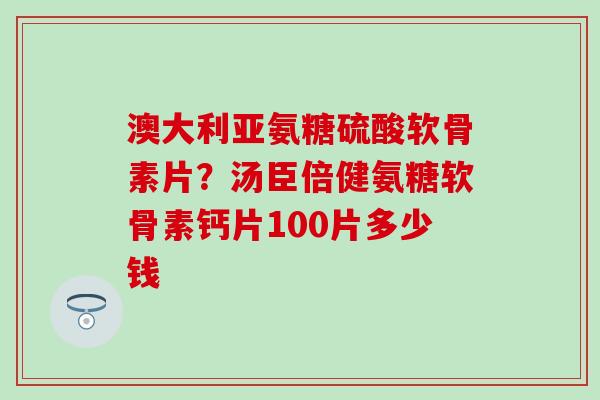 澳大利亚氨糖硫酸软骨素片？汤臣倍健氨糖软骨素钙片100片多少钱