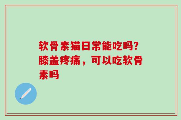 软骨素猫日常能吃吗？膝盖疼痛，可以吃软骨素吗