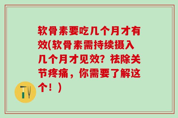 软骨素要吃几个月才有效(软骨素需持续摄入几个月才见效？祛除关节疼痛，你需要了解这个！)