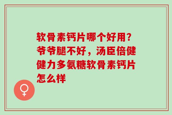 软骨素钙片哪个好用？爷爷腿不好，汤臣倍健健力多氨糖软骨素钙片怎么样