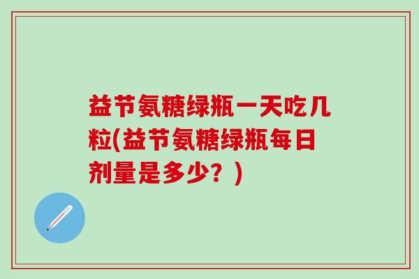 益节氨糖绿瓶一天吃几粒(益节氨糖绿瓶每日剂量是多少？)