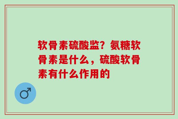 软骨素硫酸监？氨糖软骨素是什么，硫酸软骨素有什么作用的