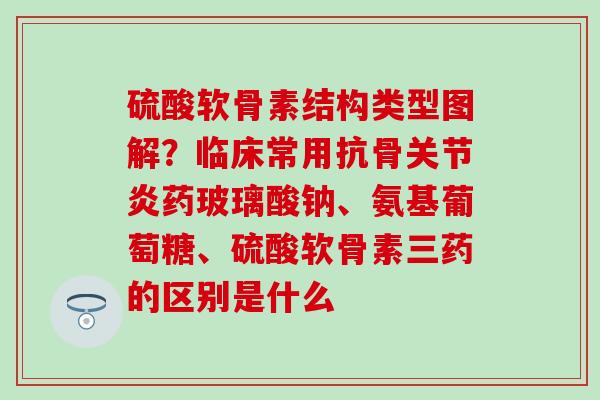 硫酸软骨素结构类型图解？临床常用抗骨关节炎药玻璃酸钠、氨基葡萄糖、硫酸软骨素三药的区别是什么