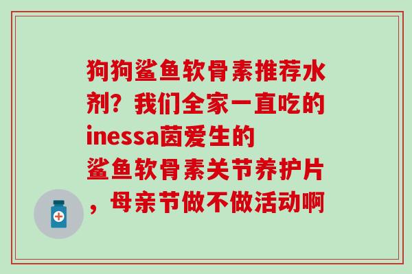 狗狗鲨鱼软骨素推荐水剂？我们全家一直吃的inessa茵爱生的鲨鱼软骨素关节养护片，母亲节做不做活动啊