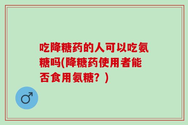 吃降糖药的人可以吃氨糖吗(降糖药使用者能否食用氨糖？)