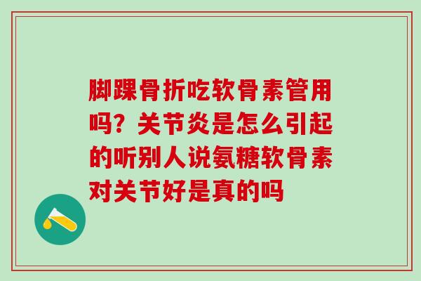 脚踝骨折吃软骨素管用吗？关节炎是怎么引起的听别人说氨糖软骨素对关节好是真的吗
