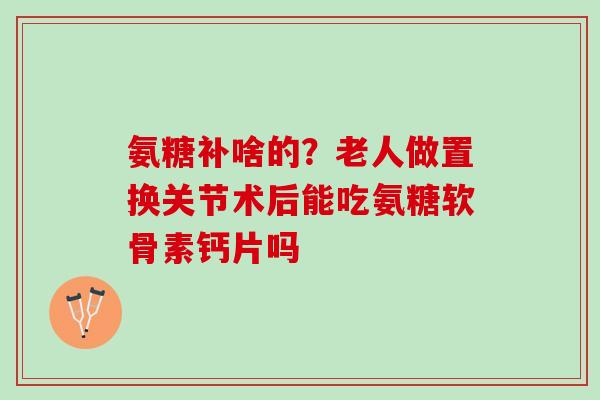 氨糖补啥的?老人做置换关节术后能吃氨糖软骨素钙片吗 氨糖补啥的?老人做置换关节术后能吃氨糖软骨素钙片吗