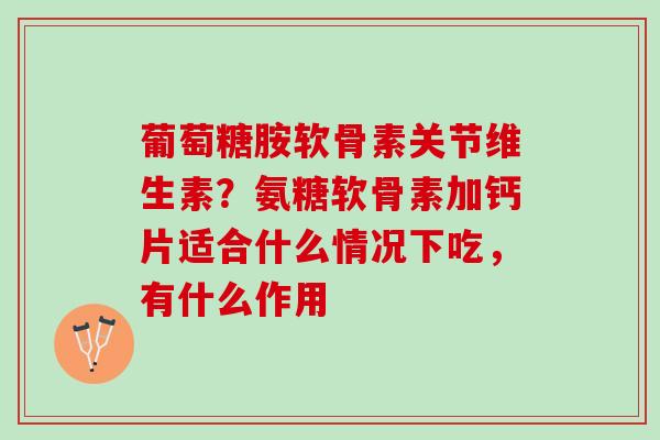 葡萄糖胺软骨素关节维生素？氨糖软骨素加钙片适合什么情况下吃，有什么作用