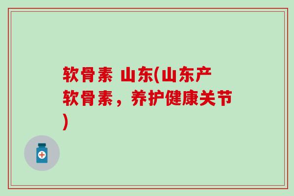 软骨素 山东(山东产软骨素，养护健康关节)