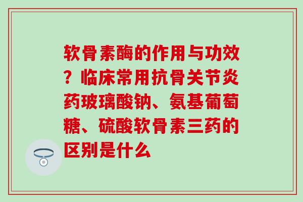 软骨素酶的作用与功效？临床常用抗骨关节炎药玻璃酸钠、氨基葡萄糖、硫酸软骨素三药的区别是什么