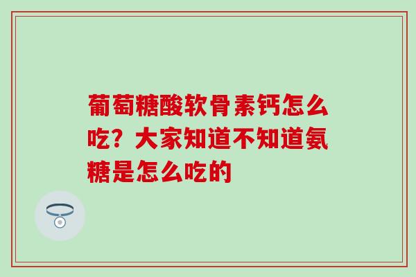 葡萄糖酸软骨素钙怎么吃？大家知道不知道氨糖是怎么吃的
