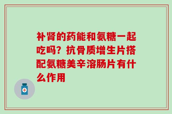补肾的药能和氨糖一起吃吗？抗骨质增生片搭配氨糖美辛溶肠片有什么作用
