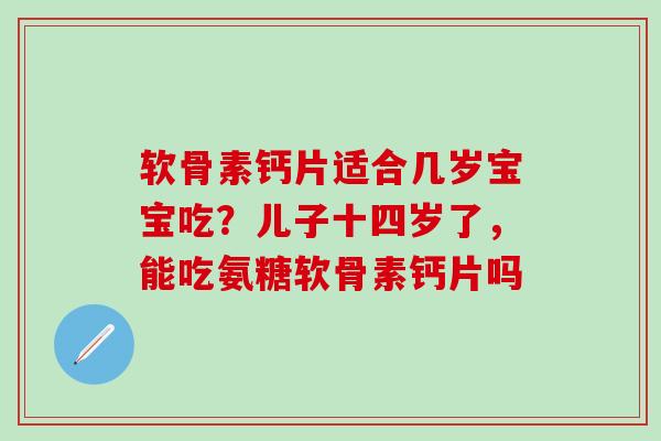 软骨素钙片适合几岁宝宝吃？儿子十四岁了，能吃氨糖软骨素钙片吗