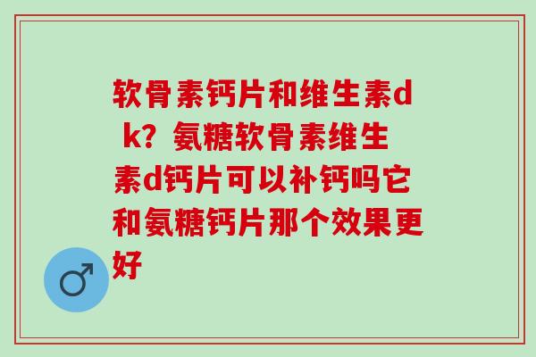 软骨素钙片和维生素d k？氨糖软骨素维生素d钙片可以补钙吗它和氨糖钙片那个效果更好