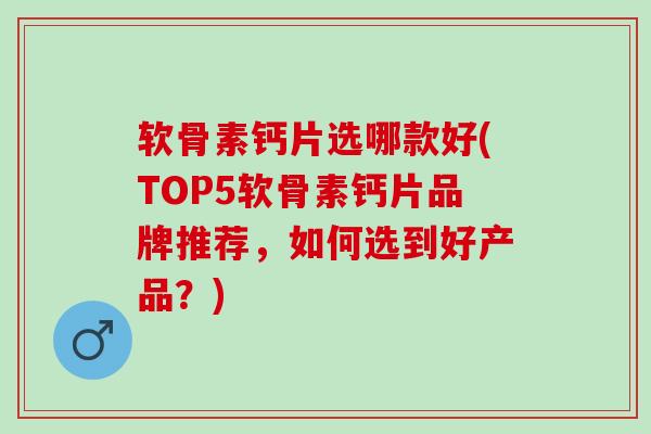 软骨素钙片选哪款好(TOP5软骨素钙片品牌推荐，如何选到好产品？)