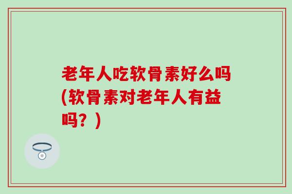 老年人吃软骨素好么吗(软骨素对老年人有益吗？)