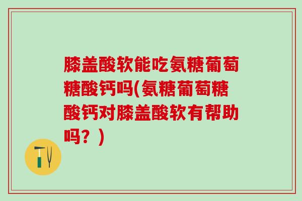 膝盖酸软能吃氨糖葡萄糖酸钙吗(氨糖葡萄糖酸钙对膝盖酸软有帮助吗？)